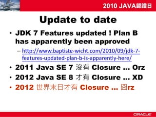 Update to date
• JDK 7 Features updated ! Plan B
  has apparently been approved
  – http://www.baptiste-wicht.com/2010/09/jdk-7-
    features-updated-plan-b-is-apparently-here/
• 2011 Java SE 7 沒有 Closure … Orz
• 2012 Java SE 8 才有 Closure ... XD
• 2012 世界末日才有 Closure … 囧rz
 