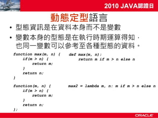 動態定型語言
• 型態資訊是在資料本身而不是變數
• 變數本身的型態是在執行時期運算得知，
  也同一變數可以參考至各種型態的資料。
function max(m, n) {   def max(m, n):
    if(m > n) {            return m if m > n else n
        return m;
    }
    return n;
}

function(m, n) {       max2 = lambda m, n: m if m > n else n
    if(m > n) {
        return m;
    }
    return n;
};
 