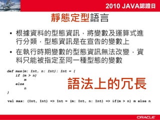靜態定型語言
 • 根據資料的型態資訊，將變數及運算式進
   行分類，型態資訊是在宣告的變數上
 • 在執行時期變數的型態資訊無法改變，資
   料只能被指定至同一種型態的變數
def max(m: Int, n: Int): Int = {
    if (m > n)


                            語法上的冗長
         m
    else
         n
}

val max: (Int, Int) => Int = (m: Int, n: Int) => if(m > n) m else n
 