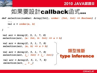 如果要設計callback函式…
def selection(number: Array[Int], order: (Int, Int) => Boolean) {
    ...
    val o = order(a, b)
    …
}

val arr = Array(2, 5, 1, 7, 8)
selection(arr, (a: Int, b: Int) => a > b)

val arr = Array(2, 5, 1, 7, 8)
selection(arr, (a, b) => a > b)

val arr = Array(2, 5, 1, 7, 8)             類型推斷
selection(arr, (_: Int) > (_: Int))
                                        type inference
val arr = Array(2, 5, 1, 7, 8)
selection(arr, _ > _)
 
