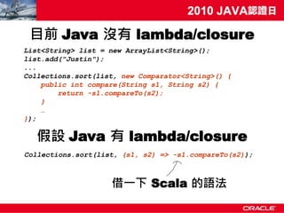 目前 Java 沒有 lambda/closure
List<String> list = new ArrayList<String>();
list.add("Justin");
...
Collections.sort(list, new Comparator<String>() {
    public int compare(String s1, String s2) {
        return -s1.compareTo(s2);
    }
    …
});

   假設 Java 有 lambda/closure
Collections.sort(list, (s1, s2) => -s1.compareTo(s2));



                    借一下 Scala 的語法
 