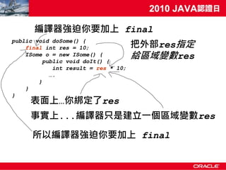 編譯器強迫你要加上 final
                                      把外部res指定
public void doSome() {
    final int res = 10;
    ISome o = new ISome() {
          public void doIt() {
                                      給區域變數res
             int result = res * 10;
            ….
        }
    }
}
     表面上…你綁定了res
     事實上...編譯器只是建立一個區域變數res

      所以編譯器強迫你要加上 final
 