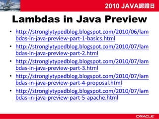 Lambdas in Java Preview
• http://stronglytypedblog.blogspot.com/2010/06/lam
  bdas-in-java-preview-part-1-basics.html
• http://stronglytypedblog.blogspot.com/2010/07/lam
  bdas-in-java-preview-part-2.html
• http://stronglytypedblog.blogspot.com/2010/07/lam
  bdas-in-java-preview-part-3.html
• http://stronglytypedblog.blogspot.com/2010/07/lam
  bdas-in-java-preview-part-4-proposal.html
• http://stronglytypedblog.blogspot.com/2010/07/lam
  bdas-in-java-preview-part-5-apache.html
 