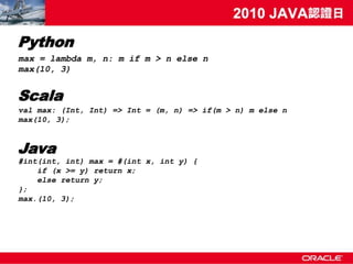 Python
max = lambda m, n: m if m > n else n
max(10, 3)


Scala
val max: (Int, Int) => Int = (m, n) => if(m > n) m else n
max(10, 3);



Java
#int(int, int) max = #(int x, int y) {
    if (x >= y) return x;
    else return y;
};
max.(10, 3);
 