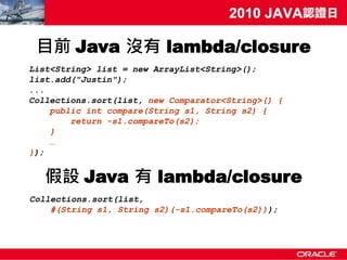目前 Java 沒有 lambda/closure
List<String> list = new ArrayList<String>();
list.add("Justin");
...
Collections.sort(list, new Comparator<String>() {
    public int compare(String s1, String s2) {
        return -s1.compareTo(s2);
    }
    …
});


   假設 Java 有 lambda/closure
Collections.sort(list,
    #(String s1, String s2)(-s1.compareTo(s2)));
 