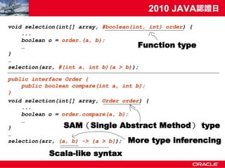 void selection(int[] array, #boolean(int, int) order) {
    ...
    boolean o = order.(a, b);
    …                                  Function type
}
…
selection(arr, #(int a, int b)(a > b));

public interface Order {
    public boolean compare(int a, int b);
}
void selection(int[] array, Order order) {
    ...
    boolean o = order.compare(a, b);
    …
}                SAM（Single Abstract Method） type
…
selection(arr, (a, b) -> {a > b}); More type inferencing

            Scala-like syntax
 