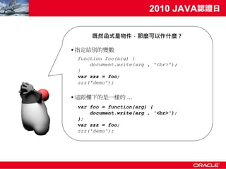 既然函式是物件，那麼可以作什麼？

• 指定給別的變數
 function foo(arg) {
     document.write(arg , '<br>');
 }
 var zzz = foo;
 zzz('demo');

• 這跟樓下的是一樣的 …
 var foo = function(arg) {
     document.write(arg , '<br>');
 };
 var zzz = foo;
 zzz('demo');
 