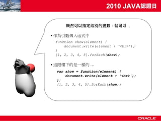 既然可以指定給別的變數，就可以…

• 作為引數傳入函式中
 function show(element) {
     document.write(element + '<br>');
 }
 [1, 2, 3, 4, 5].forEach(show);

• 這跟樓下的是一樣的 …
 var show = function(element) {
     document.write(element + '<br>');
 };
 [1, 2, 3, 4, 5].forEach(show);
 