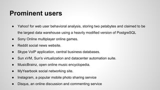 Prominent users
● Yahoo! for web user behavioral analysis, storing two petabytes and claimed to be
the largest data warehouse using a heavily modified version of PostgreSQL
● Sony Online multiplayer online games.
● Reddit social news website.
● Skype VoIP application, central business databases.
● Sun xVM, Sun's virtualization and datacenter automation suite.
● MusicBrainz, open online music encyclopedia.
● MyYearbook social networking site.
● Instagram, a popular mobile photo sharing service
● Disqus, an online discussion and commenting service
 