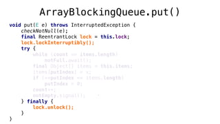 void put(E e) throws InterruptedException {
checkNotNull(e);
final ReentrantLock lock = this.lock;
lock.lockInterruptibly();
try {
while (count == items.length)
notFull.await();
final Object[] items = this.items;
items[putIndex] = x;
if (++putIndex == items.length)
putIndex = 0;
count++;
notEmpty.signal();
} finally {
lock.unlock();
}
}
ArrayBlockingQueue.put()
 