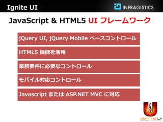 Ignite UI

JavaScript & HTML5 UI フレームワーク

   jQuery UI, jQuery Mobile ベースコントロール

   HTML5 機能を活用

   業務要件に必要なコントロール

   モバイル対応コントロール

   Javascript または ASP.NET MVC に対応
 
