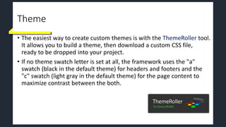Theme
• The easiest way to create custom themes is with the ThemeRoller tool.
It allows you to build a theme, then download a custom CSS file,
ready to be dropped into your project.
• If no theme swatch letter is set at all, the framework uses the "a"
swatch (black in the default theme) for headers and footers and the
"c" swatch (light gray in the default theme) for the page content to
maximize contrast between the both.
 