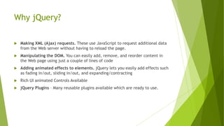 Why jQuery?
 Making XML (Ajax) requests. These use JavaScript to request additional data
from the Web server without having to reload the page.
 Manipulating the DOM. You can easily add, remove, and reorder content in
the Web page using just a couple of lines of code
 Adding animated effects to elements. jQuery lets you easily add effects such
as fading in/out, sliding in/out, and expanding/contracting
 Rich UI animated Controls Available
 jQuery Plugins – Many reusable plugins available which are ready to use.
 