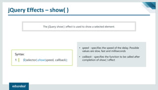 jQuery Effects – show( )
The jQuery show( ) effect is used to show a selected element.
Syntax:
1 $(selector).show(speed, callback);
• speed - specifies the speed of the delay. Possible
values are slow, fast and milliseconds
• callback - specifies the function to be called after
completion of show( ) effect
 