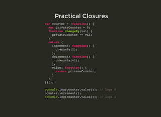 var counter = (function() {
var privateCounter = 0;
function changeBy(val) {
privateCounter += val;
}
return {
increment: function() {
changeBy(1);
},
decrement: function() {
changeBy(-1);
},
value: function() {
return privateCounter;
}
};
})();
console.log(counter.value()); // logs 0
counter.increment();
console.log(counter.value()); // logs 1
Practical ClosuresPractical Closures
 