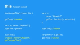 this function context
function getThis() { return this; }
getThis(); // window
var o = { name : "Object O" };
o.getThis = getThis;
o.getThis();
// Object { name="Object O",
getThis=getThis()}
var o = {
name : "Object O",
getThis : function () { return this;}
};
o.getThis(); // Object
var getThis = o.getThis;
getThis(); // window
 