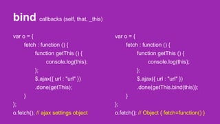 bind callbacks (self, that, _this)
var o = {
fetch : function () {
function getThis () {
console.log(this);
};
$.ajax({ url : "url" })
.done(getThis);
}
};
o.fetch(); // ajax settings object
var o = {
fetch : function () {
function getThis () {
console.log(this);
};
$.ajax({ url : "url" })
.done(getThis.bind(this));
}
};
o.fetch(); // Object { fetch=function() }
 