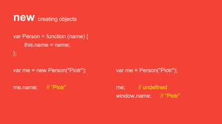 new creating objects
var Person = function (name) {
this.name = name;
};
var me = new Person("Piotr");
me.name; // “Piotr”
var me = Person("Piotr");
me; // undefined
window.name; // “Piotr”
 