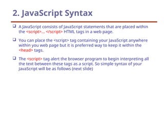 2. JavaScript Syntax
 A JavaScript consists of JavaScript statements that are placed within
the <script>... </script> HTML tags in a web page.
 You can place the <script> tag containing your JavaScript anywhere
within you web page but it is preferred way to keep it within the
<head> tags.
 The <script> tag alert the browser program to begin interpreting all
the text between these tags as a script. So simple syntax of your
JavaScript will be as follows (next slide)
 