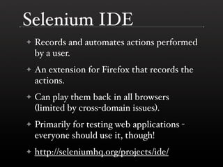 Selenium IDE
✦   Records and automates actions performed
    by a user.
✦   An extension for Firefox that records the
    actions.
✦   Can play them back in all browsers
    (limited by cross-domain issues).
✦   Primarily for testing web applications -
    everyone should use it, though!
✦   http://seleniumhq.org/projects/ide/
 