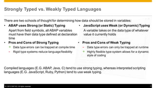 Strongly Typed vs. Weakly Typed Languages
There are two schools of thought for determining how data should be stored in variables:
• ABAP uses Strong (or Static) Typing
• JavaScript uses Weak (or Dynamic) Typing
Apart from field symbols, all ABAP variables
A variable takes on the data type of whatever
must have their data type defined at declaration
value it currently holds
time
• Pros and Cons of Strong Typing
• Pros and Cons of Weak Typing

+ Data type errors can be trapped at compile time
- Rigid type systems reduce language flexibility

- Data type errors can only be trapped at runtime
+ Highly flexible type system allows for a dynamic
style of coding

Compiled languages (E.G. ABAP, Java, C) tend to use strong typing, whereas interpreted scripting
languages (E.G. JavaScript, Ruby, Python) tend to use weak typing.

© 2013 SAP AG. All rights reserved.

7

 