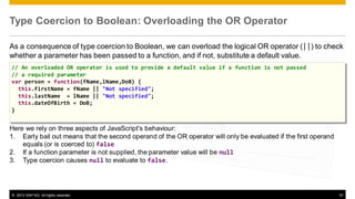 Type Coercion to Boolean: Overloading the OR Operator
As a consequence of type coercion to Boolean, we can overload the logical OR operator (||) to check
whether a parameter has been passed to a function, and if not, substitute a default value.
// An overloaded OR operator is used to provide a default value if a function is not passed
// a required parameter
var person = function(fName,lName,DoB) {
this.firstName = fName || "Not specified";
this.lastName = lName || "Not specified";
this.dateOfBirth = DoB;
}

Here we rely on three aspects of JavaScript's behaviour:
1. Early bail out means that the second operand of the OR operator will only be evaluated if the first operand
equals (or is coerced to) false
2. If a function parameter is not supplied, the parameter value will be null
3. Type coercion causes null to evaluate to false.

© 2013 SAP AG. All rights reserved.

51

 