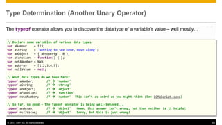 Type Determination (Another Unary Operator)
The typeof operator allows you to discover the data type of a variable’s value – well mostly…
// Declare some variables of various data types
var aNumber
= 123;
var aString
= "Nothing to see here, move along";
var anObject
= { aProperty : 0 };
var aFunction = function() { };
var notANumber = NaN;
var anArray
= [1,2,3,4,5];
var nullValue = null;
// What data types do we have here?
typeof aNumber;
//  'number'
typeof aString;
//  'string'
typeof anObject;
//  'object'
typeof aFunction;
//  'function'
typeof notANumber;
//  'number' This isn't as weird as you might think (See ECMAScript spec)

// So far, so good – the typeof operator is being well-behaved...
typeof anArray;
//  'object'
Hmmm, this answer isn't wrong, but then neither is it helpful
typeof nullValue;
//  'object'
Sorry, but this is just wrong!
© 2013 SAP AG. All rights reserved.

63

 