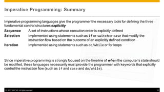Imperative Programming: Summary
Imperative programming languages give the programmer the necessary tools for defining the three
fundamental control structures explicitly
Sequence
A set of instructions whose execution order is explicitly defined
Selection
Implemented using statements such as if or switch or case that modify the
instruction flow based on the outcome of an explicitly defined condition
Iteration
Implemented using statements such as do/while or for loops

Since imperative programming is strongly focused on the timeline of when the computer’s state should
be modified, these languages necessarily must provide the programmer with keywords that explicitly
control the instruction flow (such as if and case and do/while).

© 2013 SAP AG. All rights reserved.

10

 
