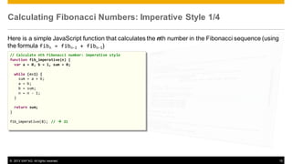 Calculating Fibonacci Numbers: Imperative Style 1/4
Here is a simple JavaScript function that calculates the nth number in the Fibonacci sequence (using
the formula fibn = fibn-2 + fibn-1)
// Calculate nth Fibonacci number: imperative style
function fib_imperative(n) {
var a = 0, b = 1, sum = 0;
while
sum
a =
b =
n =
}

(n>1) {
= a + b;
b;
sum;
n - 1;

return sum;
}
fib_imperative(8); //  21

© 2013 SAP AG. All rights reserved.

15

 
