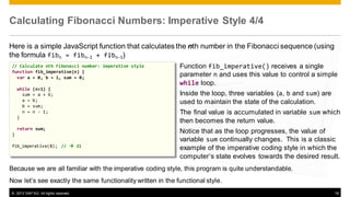 Calculating Fibonacci Numbers: Imperative Style 4/4
Here is a simple JavaScript function that calculates the nth number in the Fibonacci sequence (using
the formula fibn = fibn-2 + fibn-1)
// Calculate nth Fibonacci number: imperative style
function fib_imperative(n) {
var a = 0, b = 1, sum = 0;
while
sum
a =
b =
n =
}

(n>1) {
= a + b;
b;
sum;
n - 1;

return sum;
}
fib_imperative(8); //  21

Function fib_imperative() receives a single
parameter n and uses this value to control a simple
while loop.
Inside the loop, three variables (a, b and sum) are
used to maintain the state of the calculation.
The final value is accumulated in variable sum which
then becomes the return value.
Notice that as the loop progresses, the value of
variable sum continually changes. This is a classic
example of the imperative coding style in which the
computer’s state evolves towards the desired result.

Because we are all familiar with the imperative coding style, this program is quite understandable.
Now let’s see exactly the same functionality written in the functional style.
© 2013 SAP AG. All rights reserved.

18

 