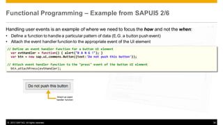 Functional Programming – Example from SAPUI5 2/6
Handling user events is an example of where we need to focus the how and not the when:
• Define a function to handle a particular pattern of data (E.G. a button push event)
• Attach the event handler function to the appropriate event of the UI element
// Define an event handler function for a button UI element
var evtHandler = function() { alert("B A N G !"); }
var btn = new sap.ui.commons.Button({text:'Do not push this button'});

// Attach event handler function to the "press" event of the button UI element
btn.attachPress(evtHandler);

Attach an event
handler function

© 2013 SAP AG. All rights reserved.

34

 