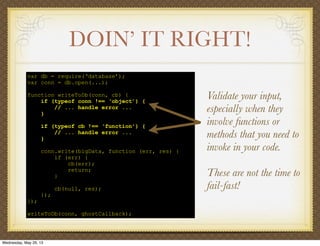 DOIN’ IT RIGHT!
var db = require(‘database’);
var conn = db.open(...);
function writeToDb(conn, cb) {
if (typeof conn !== ‘object’) {
// ... handle error ...
}
if (typeof cb !== ‘function’) {
// ... handle error ...
}
conn.write(bigData, function (err, res) {
if (err) {
cb(err);
return;
}
cb(null, res);
});
});
writeToDb(conn, ghostCallback);
Validate your input,
especially when they
involve functions or
methods that you need to
invoke in your code.
These are not the time to
fail-fast!
Wednesday, May 29, 13
 