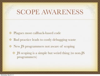 SCOPE AWARENESS
Plagues most callback-based code
Bad practice leads to costly debugging waste
New JS programmers not aware of scoping
JS scoping is a simple but weird thing (to non-JS
programmers)
Wednesday, May 29, 13
 