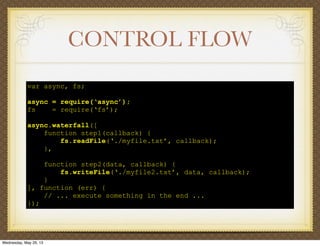 CONTROL FLOW
var async, fs;
async = require(‘async’);
fs = require(‘fs’);
async.waterfall([
function step1(callback) {
fs.readFile(‘./myfile.txt’, callback);
},
function step2(data, callback) {
fs.writeFile(‘./myfile2.txt’, data, callback);
}
], function (err) {
// ... execute something in the end ...
});
Wednesday, May 29, 13
 