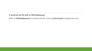 4: Read the text file with an XMLHttpRequest
Write an XMLHttpRequest to read the text file, and use myFunction() to display the array:
 