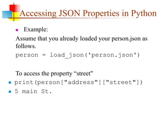 Accessing JSON Properties in Python
 Example:
Assume that you already loaded your person.json as
follows.
person = load_json('person.json')
To access the property “street"
 print(person["address"]["street"])
 5 main St.
 