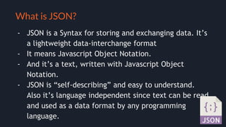 Selling your idea
What is JSON?
- JSON is a Syntax for storing and exchanging data. It’s
a lightweight data-interchange format
- It means Javascript Object Notation.
- And it’s a text, written with Javascript Object
Notation.
- JSON is “self-describing” and easy to understand.
Also it’s language independent since text can be read
and used as a data format by any programming
language.
 