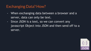 Selling your idea
Exchanging Data? How?
- When exchanging data between a browser and a
server, data can only be text.
- Since JSON is a text, so we can convert any
javascript Object into JSON and then send off to a
server.
 