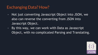 Selling your idea
Exchanging Data? How?
- Not just converting Javascript Object into JSON, we
also can reverse the converting from JSON into
Javascript Object.
- By this way, we can work with Data as Javascript
Object, with no complicated Parsing and Translating.
 