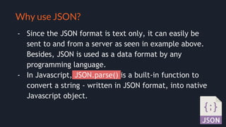 Selling your idea
Why use JSON?
- Since the JSON format is text only, it can easily be
sent to and from a server as seen in example above.
Besides, JSON is used as a data format by any
programming language.
- In Javascript, JSON.parse() is a built-in function to
convert a string - written in JSON format, into native
Javascript object.
 