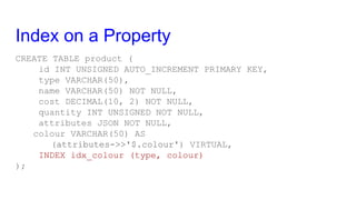 Index on a Property
CREATE TABLE product (
id INT UNSIGNED AUTO_INCREMENT PRIMARY KEY,
type VARCHAR(50),
name VARCHAR(50) NOT NULL,
cost DECIMAL(10, 2) NOT NULL,
quantity INT UNSIGNED NOT NULL,
attributes JSON NOT NULL,
colour VARCHAR(50) AS
(attributes->>'$.colour') VIRTUAL,
INDEX idx_colour (type, colour)
);
 