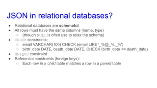 JSON in relational databases?
● Relational databases are schemaful
● All rows must have the same columns (name, type)
○ (though NULL is often use to relax the schema)
● CHECK constraints:
○ email VARCHAR(100) CHECK (email LIKE '_%@_%._%')
○ birth_date DATE, death_date DATE, CHECK (birth_date <= death_date)
● UNIQUE constraint
● Referential constraints (foreign keys):
○ Each row in a child table matches a row in a parent table
 