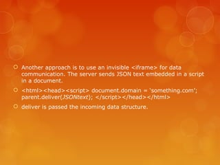 Another approach is to use an invisible <iframe> for data
communication. The server sends JSON text embedded in a script
in a document.
 <html><head><script> document.domain = ‘something.com’;
parent.deliver(JSONtext); </script></head></html>
 deliver is passed the incoming data structure.
 