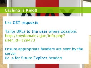 Caching is King!!


Use GET requests

Tailor URLs to the user where possible:
http://mydomain/ajax/info.php?
user_id=129473

Ensure appropriate headers are sent by the
server
(ie. a far future Expires header)
 