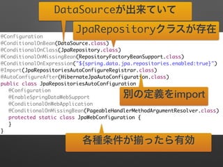 @Configuration	
@ConditionalOnBean(DataSource.class)	
@ConditionalOnClass(JpaRepository.class)	
@ConditionalOnMissingBean(RepositoryFactoryBeanSupport.class)	
@ConditionalOnExpression("${spring.data.jpa.repositories.enabled:true}")	
@Import(JpaRepositoriesAutoConfigureRegistrar.class)	
@AutoConfigureAfter(HibernateJpaAutoConfiguration.class)	
public class JpaRepositoriesAutoConfiguration {	
	 @Configuration	
	 @EnableSpringDataWebSupport	
	 @ConditionalOnWebApplication	
	 @ConditionalOnMissingBean(PageableHandlerMethodArgumentResolver.class)	
	 protected static class JpaWebConfiguration {	
	 }	
}
DataSourceが出来ていて
JpaRepositoryクラスが存在
各種条件が ったら有効
別の定義をimport
 