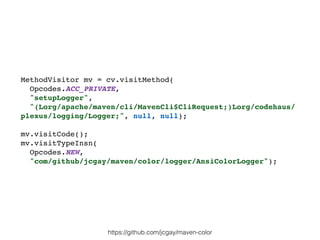 MethodVisitor mv = cv.visitMethod(
Opcodes.ACC_PRIVATE,
"setupLogger",
"(Lorg/apache/maven/cli/MavenCli$CliRequest;)Lorg/codehaus/
plexus/logging/Logger;", null, null);
mv.visitCode();
mv.visitTypeInsn(
Opcodes.NEW,
"com/github/jcgay/maven/color/logger/AnsiColorLogger");
https://github.com/jcgay/maven-color
 