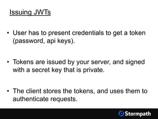 Issuing JWTs
• User has to present credentials to get a token
(password, api keys).
• Tokens are issued by your server, and signed
with a secret key that is private.
• The client stores the tokens, and uses them to
authenticate requests.
 