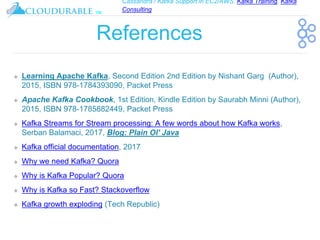 Cassandra / Kafka Support in EC2/AWS. Kafka Training, Kafka
Consulting
™
References
❖ Learning Apache Kafka, Second Edition 2nd Edition by Nishant Garg (Author),
2015, ISBN 978-1784393090, Packet Press
❖ Apache Kafka Cookbook, 1st Edition, Kindle Edition by Saurabh Minni (Author),
2015, ISBN 978-1785882449, Packet Press
❖ Kafka Streams for Stream processing: A few words about how Kafka works,
Serban Balamaci, 2017, Blog: Plain Ol' Java
❖ Kafka official documentation, 2017
❖ Why we need Kafka? Quora
❖ Why is Kafka Popular? Quora
❖ Why is Kafka so Fast? Stackoverflow
❖ Kafka growth exploding (Tech Republic)
 