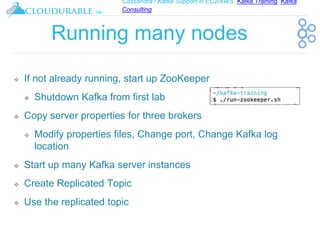 Cassandra / Kafka Support in EC2/AWS. Kafka Training, Kafka
Consulting
™
Running many nodes
❖ If not already running, start up ZooKeeper
❖ Shutdown Kafka from first lab
❖ Copy server properties for three brokers
❖ Modify properties files, Change port, Change Kafka log
location
❖ Start up many Kafka server instances
❖ Create Replicated Topic
❖ Use the replicated topic
 