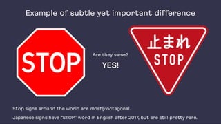 Example of subtle yet important difference
Are they same?
YES!
Stop signs around the world are mostly octagonal.
Japanese signs have “STOP” word in English after 2017, but are still pretty rare.
 